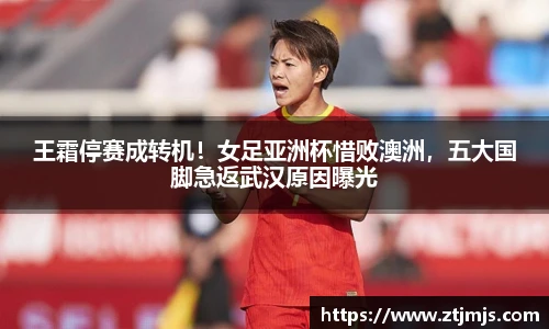 王霜停赛成转机！女足亚洲杯惜败澳洲，五大国脚急返武汉原因曝光